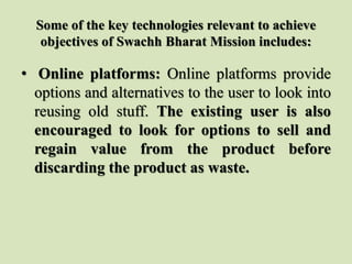 Some of the key technologies relevant to achieve
objectives of Swachh Bharat Mission includes:
• Online platforms: Online platforms provide
options and alternatives to the user to look into
reusing old stuff. The existing user is also
encouraged to look for options to sell and
regain value from the product before
discarding the product as waste.
 