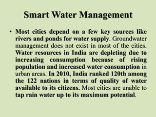 Smart Water Management
• Most cities depend on a few key sources like
rivers and ponds for water supply. Groundwater
management does not exist in most of the cities.
Water resources in India are depleting due to
increasing consumption because of rising
population and increased water consumption in
urban areas. In 2010, India ranked 120th among
the 122 nations in terms of quality of water
available to its citizens. Most cities are unable to
tap rain water up to its maximum potential.
 