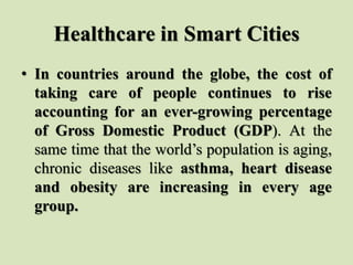 Healthcare in Smart Cities
• In countries around the globe, the cost of
taking care of people continues to rise
accounting for an ever-growing percentage
of Gross Domestic Product (GDP). At the
same time that the world’s population is aging,
chronic diseases like asthma, heart disease
and obesity are increasing in every age
group.
 