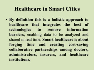 Healthcare in Smart Cities
• By definition this is a holistic approach to
healthcare that integrates the best of
technologies to remove information
barriers, enabling data to be analyzed and
shared in real time. Smart healthcare is about
forging time and creating cost-saving
collaborative partnerships among doctors,
administrators, insurers, and healthcare
institutions.
 