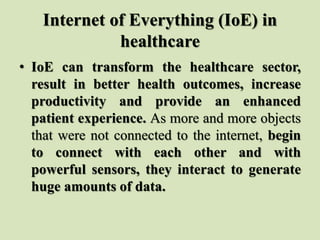 Internet of Everything (IoE) in
healthcare
• IoE can transform the healthcare sector,
result in better health outcomes, increase
productivity and provide an enhanced
patient experience. As more and more objects
that were not connected to the internet, begin
to connect with each other and with
powerful sensors, they interact to generate
huge amounts of data.
 