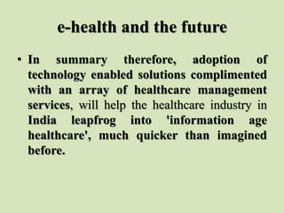 e-health and the future
• In summary therefore, adoption of
technology enabled solutions complimented
with an array of healthcare management
services, will help the healthcare industry in
India leapfrog into 'information age
healthcare', much quicker than imagined
before.
 