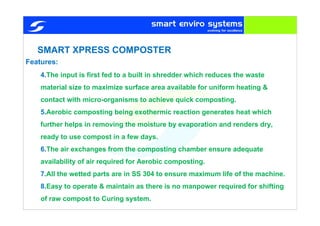 SMART XPRESS COMPOSTER
4.The input is first fed to a built in shredder which reduces the waste
material size to maximize surface area available for uniform heating &
contact with micro-organisms to achieve quick composting.
5.Aerobic composting being exothermic reaction generates heat which
further helps in removing the moisture by evaporation and renders dry,
ready to use compost in a few days.
6.The air exchanges from the composting chamber ensure adequate
availability of air required for Aerobic composting.
7.All the wetted parts are in SS 304 to ensure maximum life of the machine.
8.Easy to operate & maintain as there is no manpower required for shifting
of raw compost to Curing system.
Features:
 