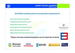 Solid Waste handling system & transportation equipments for:
•Pune Municipal Corporation.
•Ichalkaranji Municipal Council.
•Kagal Municipal Council.
•Jaysinghpur Municipal Council.
•Baramati Municipal Council.
•Meera-Bhainder Municipal Council.
*Please visit www.smartenvirosystems.com for latest list of clients.
 