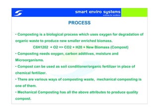 • Composting is a biological process which uses oxygen for degradation of
organic waste to produce new smaller enriched biomass.
C6H1202 + O2 => CO2 + H20 + New Biomass (Compost)
• Composting needs oxygen, carbon additives, moisture and
Microorganisms.
• Compost can be used as soil conditioner/organic fertilizer in place of
chemical fertilizer.
• There are various ways of composting waste, mechanical composting is
one of them.
• Mechanical Composting has all the above attributes to produce quality
compost.
PROCESS
 