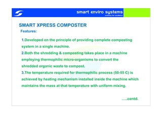 SMART XPRESS COMPOSTER
1.Developed on the principle of providing complete composting
system in a single machine.
2.Both the shredding & composting takes place in a machine
employing thermophilic micro-organisms to convert the
shredded organic waste to compost.
3.The temperature required for thermophilic process (50-55 C) is
achieved by heating mechanism installed inside the machine which
maintains the mass at that temperature with uniform mixing.
…..contd.
Features:
 