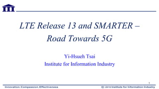 LTE Release 13 and SMARTER –
Road Towards 5G
Yi-Hsueh Tsai
Institute for Information Industry
1
 