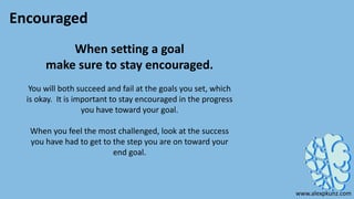 Encouraged
When setting a goal
make sure to stay encouraged.
You will both succeed and fail at the goals you set, which
is okay. It is important to stay encouraged in the progress
you have toward your goal.
When you feel the most challenged, look at the success
you have had to get to the step you are on toward your
end goal.
www.alexpkunz.com
 