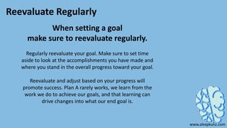 Reevaluate Regularly
When setting a goal
make sure to reevaluate regularly.
Regularly reevaluate your goal. Make sure to set time
aside to look at the accomplishments you have made and
where you stand in the overall progress toward your goal.
Reevaluate and adjust based on your progress will
promote success. Plan A rarely works, we learn from the
work we do to achieve our goals, and that learning can
drive changes into what our end goal is.
www.alexpkunz.com
 