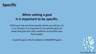 Specific
When setting a goal
it is important to be specific.
While you may not know exactly where you will be in 3,
5, or 10 years, it is important to set specific goals for
today that grow the skills needed to accomplish your
future goals.
A specific goal is the foundation of SMARTER goals.
www.alexpkunz.com
 