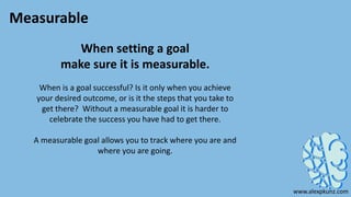 Measurable
When setting a goal
make sure it is measurable.
When is a goal successful? Is it only when you achieve
your desired outcome, or is it the steps that you take to
get there? Without a measurable goal it is harder to
celebrate the success you have had to get there.
A measurable goal allows you to track where you are and
where you are going.
www.alexpkunz.com
 