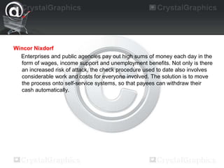 Wincor Nixdorf
Enterprises and public agencies pay out high sums of money each day in the
form of wages, income support and unemployment benefits. Not only is there
an increased risk of attack, the check procedure used to date also involves
considerable work and costs for everyone involved. The solution is to move
the process onto self-service systems, so that payees can withdraw their
cash automatically.
 