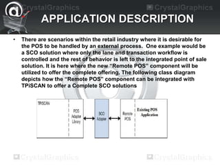 APPLICATION DESCRIPTION
• There are scenarios within the retail industry where it is desirable for
the POS to be handled by an external process. One example would be
a SCO solution where only the lane and transaction workflow is
controlled and the rest of behavior is left to the integrated point of sale
solution. It is here where the new “Remote POS” component will be
utilized to offer the complete offering. The following class diagram
depicts how the “Remote POS” component can be integrated with
TPiSCAN to offer a Complete SCO solutions
 