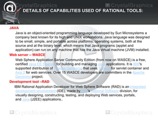 DETAILS OF CAPABILITIES USED OF RATIONAL TOOLS:
JAVA
Java is an object-oriented programming language developed by Sun Microsystems a
company best known for its high end UNIX workstations. Java language was designed
to be small, simple, and portable across platforms, operating systems, both at the
source and at the binary level, which means that Java programs (applet and
application) can run on any machine that has the Java virtual machine (JVM) installed.
Web server – WASCE
Web Sphere Application Server Community Edition (from now on WASCE) is a free,
certified Java EE 5 server for building and managing Java applications. It is IBM's
supported distribution of Apache Geronimo that uses Tomcat for servlet container and
Axis 2 for web services. Over 15 WASCE developers are committers in the Apache
Geronimo project.
Development tool –RAD
IBM Rational Application Developer for Web Sphere Software (RAD) is an integrated
development environment (IDE), made by IBM's Rational Software division, for
visually designing, constructing, testing, and deploying Web services, portals,
and Java (J2EE) applications..
 