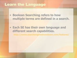 Learn the Language Boolean Searching refers to how multiple terms are defined in a search. Each SE has their own language and different search capabilities. http:// www.searchengineshowdown.com /features/ 