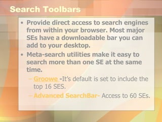Search Toolbars Provide direct access to search engines from within your browser. Most major SEs have a downloadable bar you can add to your desktop. Meta-search utilities make it easy to search more than one SE at the same time. Groowe   - It’s default is set to include the top 16 SES. Advanced  SearchBar -   Access to 60 SEs. 