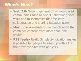 What’s New? Web 2.0-  Second generation of web-based communities such as social networking sites, wikis and folksonomies that facilitate collaboration and sharing between users.   Mashups-  A website or web application that combines content from more than one source.   RSS feeds-  Really Simple Syndication makes it possible for people to keep up with all of their favorite sites with one click. 