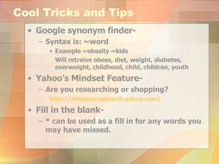 Cool Tricks and Tips Google synonym finder-  Syntax is: ~word Example ~obesity ~kids Will retreive obese, diet, weight, diabetes, overweight, childhood, child, children, youth Yahoo’s Mindset Feature- Are you researching or shopping? http://mindset.research.yahoo.com/ Fill in the blank-  * can be used as a fill in for any words you may have missed. 