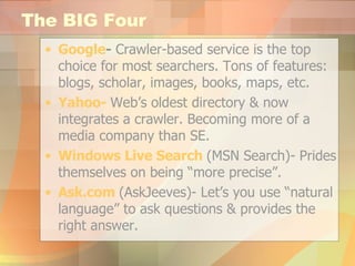 The BIG Four Google -  Crawler-based service is the top choice for most searchers. Tons of features: blogs, scholar, images, books, maps, etc. Yahoo-   Web’s oldest directory & now integrates a crawler. Becoming more of a media company than SE. Windows Live Search  (MSN Search)- Prides themselves on being “more precise”. Ask.com   (AskJeeves)- Let’s you use “natural language” to ask questions & provides the right answer. 