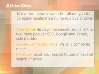 All-in-One Not a true meta-crawler, but allows you to compare results from numerous SEs at once. TwinGine -  displays the search results of the two most popular SES, Google and Yahoo, side by side. Google  vs  Yahoo Tool-  Visually compares results. Proteus-   Send your search to one of several search engines . 