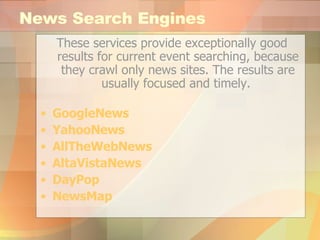 News Search Engines These services provide exceptionally good results for current event searching, because they crawl only news sites. The results are usually focused and timely.  GoogleNews YahooNews AllTheWebNews AltaVistaNews DayPop NewsMap 