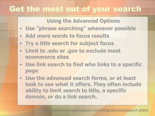 Get the most out of your search Using the Advanced Options Use "phrase searching" whenever possible  Add more words to focus results  Try a title search for subject focus  Limit to .edu or .gov to exclude most ecommerce sites  Use link search to find who links to a specific page  Use the advanced search forms, or at least look to see what it offers. They often include ability to limit search to title, a specific domain, or do a link search. http://searchengineshowdown.com/strat/advancedsearch.shtml 
