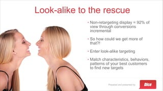 Prepared and presented by:
Look-alike to the rescue
• Non-retargeting display = 92% of
view through conversions
incremental
• So how could we get more of
that?!
• Enter look-alike targeting
• Match characteristics, behaviors,
patterns of your best customers
to find new targets
 