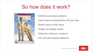 Prepared and presented by:
So how does it work?
• Identify conversion patterns
• Learn about characteristics off your site
• Match them to their twins
• Target via display media
• Measure, measure, measure
• Oh, and test display platforms
 