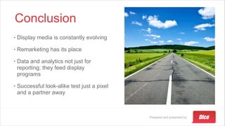 Prepared and presented by:
Conclusion
• Display media is constantly evolving
• Remarketing has its place
• Data and analytics not just for
reporting; they feed display
programs
• Successful look-alike test just a pixel
and a partner away
 