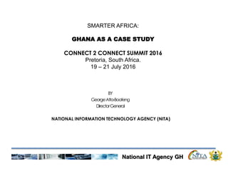 National IT Agency GH
BY
GeorgeAtta-Boateng
DirectorGeneral
NATIONAL INFORMATION TECHNOLOGY AGENCY (NITA)
SMARTER AFRICA:
GHANA AS A CASE STUDY
CONNECT 2 CONNECT SUMMIT 2016
Pretoria, South Africa.
19 – 21 July 2016
 