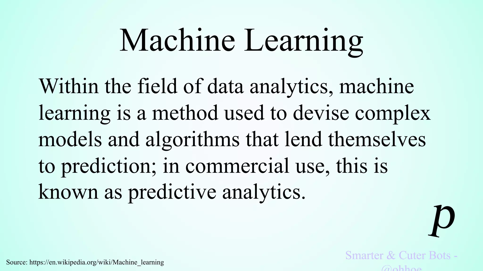 Machine Learning
Smarter & Cuter Bots -
Within the field of data analytics, machine
learning is a method used to devise complex
models and algorithms that lend themselves
to prediction; in commercial use, this is
known as predictive analytics.
Source: https://en.wikipedia.org/wiki/Machine_learning
 