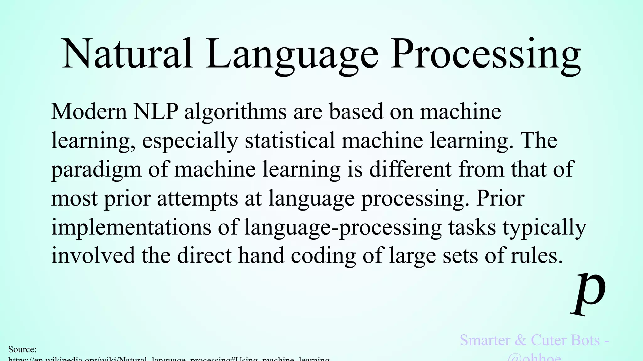 Natural Language Processing
Smarter & Cuter Bots -
Modern NLP algorithms are based on machine
learning, especially statistical machine learning. The
paradigm of machine learning is different from that of
most prior attempts at language processing. Prior
implementations of language-processing tasks typically
involved the direct hand coding of large sets of rules.
Source:
 