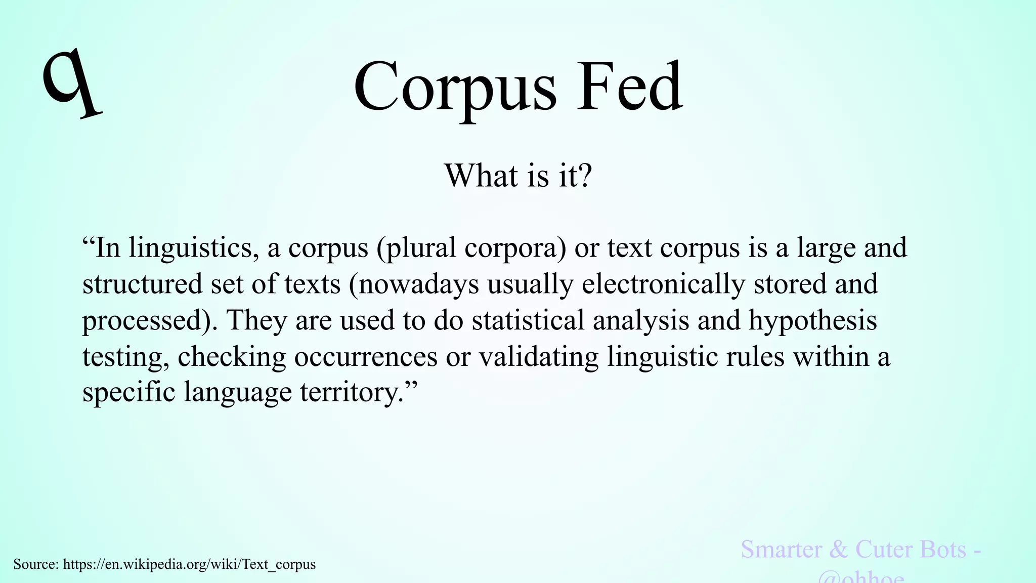 Corpus Fed
What is it?
Smarter & Cuter Bots -
“In linguistics, a corpus (plural corpora) or text corpus is a large and
structured set of texts (nowadays usually electronically stored and
processed). They are used to do statistical analysis and hypothesis
testing, checking occurrences or validating linguistic rules within a
specific language territory.”
Source: https://en.wikipedia.org/wiki/Text_corpus
 