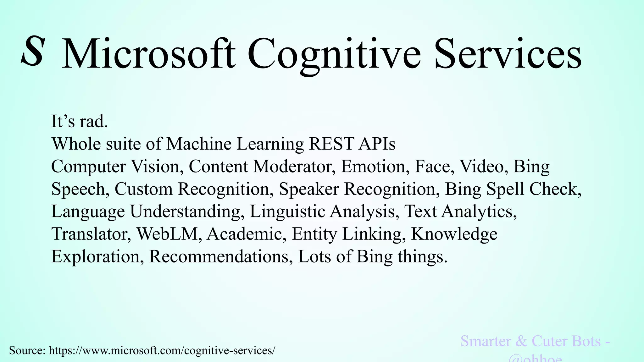 Microsoft Cognitive Services
Smarter & Cuter Bots -
It’s rad.
Whole suite of Machine Learning REST APIs
Computer Vision, Content Moderator, Emotion, Face, Video, Bing
Speech, Custom Recognition, Speaker Recognition, Bing Spell Check,
Language Understanding, Linguistic Analysis, Text Analytics,
Translator, WebLM, Academic, Entity Linking, Knowledge
Exploration, Recommendations, Lots of Bing things.
Source: https://www.microsoft.com/cognitive-services/
 
