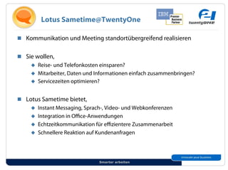 Lotus Sametime@TwentyOne

!! Kommunikation und Meeting standortübergreifend realisieren


!! Sie wollen,
     "! Reise- und Telefonkosten einsparen?
     "! Mitarbeiter, Daten und Informationen einfach zusammenbringen?
     "! Servicezeiten optimieren?


!! Lotus Sametime bietet,
     "! Instant Messaging, Sprach-, Video- und Webkonferenzen
     "! Integration in O ce-Anwendungen
     "! Echtzeitkommunikation für e zientere Zusammenarbeit
     "! Schnellere Reaktion auf Kundenanfragen




                                Smarter arbeiten
 