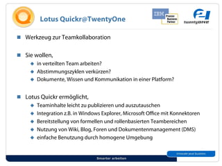 Lotus Quickr@TwentyOne

!! Werkzeug zur Teamkollaboration


!! Sie wollen,
     "! in verteilten Team arbeiten?
     "! Abstimmungszyklen verkürzen?
     "! Dokumente, Wissen und Kommunikation in einer Platform?


!! Lotus Quickr ermöglicht,
     "! Teaminhalte leicht zu publizieren und auszutauschen
     "! Integration z.B. in Windows Explorer, Microsoft O ce mit Konnektoren
     "! Bereitstellung von formellen und rollenbasierten Teambereichen
     "! Nutzung von Wiki, Blog, Foren und Dokumentenmanagement (DMS)
     "! einfache Benutzung durch homogene Umgebung



                                 Smarter arbeiten
 
