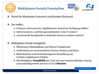 WebSphere Portal@TwentyOne

!! Portal für Mitarbeiter (Intranet) und Kunden (Extranet)


!! Sie wollen,
     "! Prozesse, Informationen, Applikationen zentral zur Verfügung stellen?
     "! Administrations- und Managementkosten in der IT senken?
     "! zunehmende Komplexität in einfachen Services nutzbar machen?


!! WebSphere Portal ermöglicht,
    "! E zientere Arbeitsabläufe und höhere Produktivität
    "! Verbindung von verantwortlicher Person, Prozess und Daten
    "! Rollenbasierte und kontextbezogenen Darstellung von
       modular aufgebauten Inhalten
    "! Mit WebSphere PortalNOW den Start mit einer funktionsfähigen Lösung
       und vorkon gurierten Services in nur 3 Wochen

                                 Smarter arbeiten
 