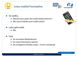 Lotus mobil@TwentyOne


!! Sie wollen,
     "! Überall und zu jeder Zeit mobil arbeiten können?
     "! Alle Lotus Produkte auch mobil nutzen?


!! Lotus geht mobil
     "! Alle


!! Fazit
     "! Sie vermeiden Medienbrüche.
     "! Sie nutzen Reisezeiten optimal.
     "! Sie ermöglichen exibles Arbeit – immer und überall.




                                 Smarter arbeiten
 