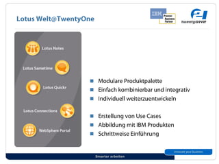 Lotus Welt@TwentyOne




                  !! Modulare Produktpalette
                  !! Einfach kombinierbar und integrativ
                  !! Individuell weiterzuentwickeln


                  !! Erstellung von Use Cases
                  !! Abbildung mit IBM Produkten
                  !! Schrittweise Einführung


                       Smarter arbeiten
 