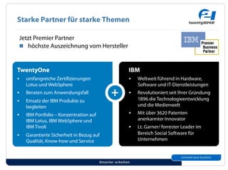 Starke Partner für starke Themen

 Jetzt Premier Partner
 !! höchste Auszeichnung vom Hersteller



TwentyOne                                               IBM
#!   umfangreiche Zerti zierungen                       #!   Weltweit führend in Hardware,
     Lotus und WebSphere                                     Software und IT-Dienstleistungen
#!   Beraten zum Anwendungsfall                         #!   Revolutioniert seit Ihrer Gründung
#!   Einsatz der IBM Produkte zu                             1896 die Technologieentwicklung
     begleiten                                               und die Medienwelt
#!   IBM Portfolio – Konzentration auf                  #!   Mit über 3620 Patenten
     IBM Lotus, IBM WebSphere und                            anerkannter Innovator
     IBM Tivoli                                         #!   Lt. Garner/ forrester Leader im
#!   Garantierte Sicherheit in Bezug auf                     Bereich Social Software für
     Qualität, Know-how und Service                          Unternehmen



                                         Smarter arbeiten
 