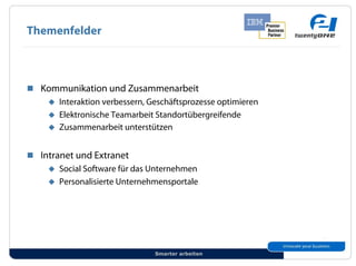 Themenfelder



!! Kommunikation und Zusammenarbeit
    "! Interaktion verbessern, Geschäftsprozesse optimieren
    "! Elektronische Teamarbeit Standortübergreifende
    "! Zusammenarbeit unterstützen


!! Intranet und Extranet
     "! Social Software für das Unternehmen
     "! Personalisierte Unternehmensportale




                                Smarter arbeiten
 