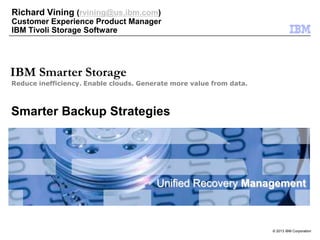 © 2013 IBM Corporation
Unified Recovery Management
Reduce inefficiency. Enable clouds. Generate more value from data.
IBM Smarter Storage
Smarter Backup Strategies
Richard Vining (rvining@us.ibm.com)
Customer Experience Product Manager
IBM Tivoli Storage Software
 
