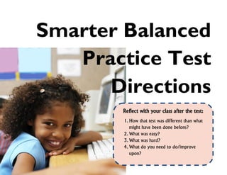 Smarter Balanced
Practice Test
Directions
Reflect with your class after the test:
1. How that test was different than what
might have been done before?
2. What was easy?
3. What was hard?
4. What do you need to do/improve
upon?

 