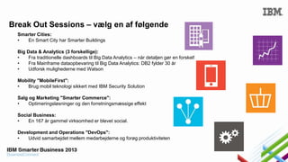 Break Out Sessions – vælg en af følgende
Smarter Cities:
•
En Smart City har Smarter Buildings
Big Data & Analytics (3 forskellige):
•
Fra traditionelle dashboards til Big Data Analytics – når detaljen gør en forskel!
•
Fra Mainframe dataopbevaring til Big Data Analytics: DB2 fylder 30 år
•
Udforsk mulighederne med Watson
Mobility "MobileFirst":
•
Brug mobil teknologi sikkert med IBM Security Solution

Salg og Marketing "Smarter Commerce":
•
Optimeringsløsninger og den forretningsmæssige effekt
Social Business:
•
En 167 år gammel virksomhed er blevet social.

Development and Operations "DevOps":
•
Udvid samarbejdet mellem medarbejderne og forøg produktiviteten

 