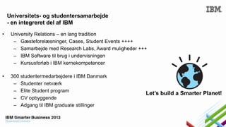Universitets- og studentersamarbejde
- en integreret del af IBM
•

University Relations – en lang tradition
– Gæsteforelæsninger, Cases, Student Events ++++
– Samarbejde med Research Labs, Award muligheder +++
– IBM Software til brug i undervisningen
– Kursusforløb i IBM kernekompetencer

•

300 studentermedarbejdere i IBM Danmark
– Studenter netværk
– Elite Student program
– CV opbyggende
– Adgang til IBM graduate stillinger

Let’s build a Smarter Planet!

 