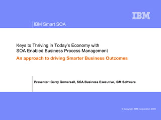 IBM Smart SOA



Keys to Thriving in Today’s Economy with
SOA Enabled Business Process Management
An approach to driving Smarter Business Outcomes




       Presenter: Garry Gomersall, SOA Business Executive, IBM Software




                                                              © Copyright IBM Corporation 2009
 