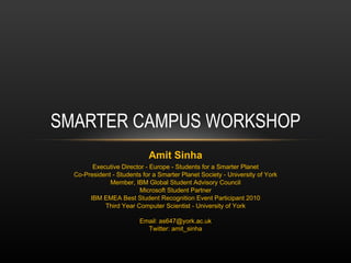 SMARTER CAMPUS WORKSHOP Amit Sinha Executive Director - Europe - Students for a Smarter Planet Co-President - Students for a Smarter Planet Society - University of York Member, IBM Global Student Advisory Council Microsoft Student Partner IBM EMEA Best Student Recognition Event Participant 2010 Third Year Computer Scientist - University of York Email: as647@york.ac.uk Twitter: amit_sinha 