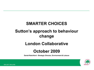 SMARTER CHOICES Sutton’s approach to behaviour change London Collaborative October 2009 Daniel Ratchford - Strategic Director, Environment & Leisure 