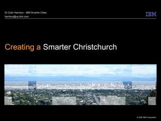 Dr Colin Harrison - IBM Smarter Cities
harrisco@us.ibm.com




Creating a Smarter Christchurch




                                         © 2009 IBM Corporation
 