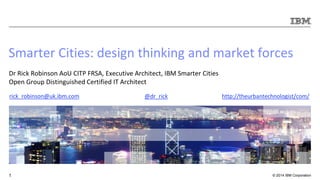© 2014 IBM Corporation1
Smarter Cities: design thinking and market forces
Dr Rick Robinson AoU CITP FRSA, Executive Architect, IBM Smarter Cities
Open Group Distinguished Certified IT Architect
@dr_rick http://theurbantechnologist/com/rick_robinson@uk.ibm.com
 